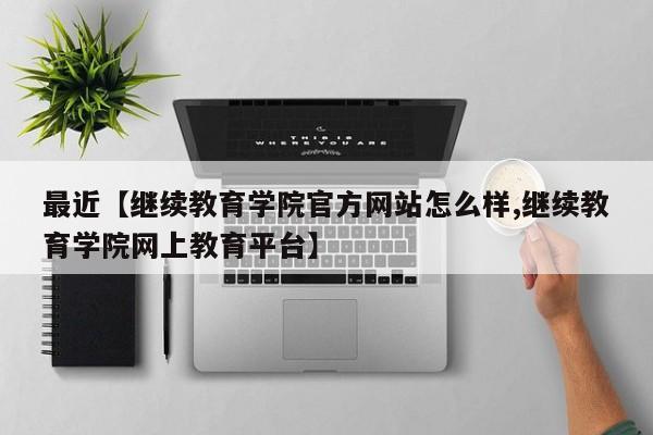 最近【继续教育学院官方网站怎么样,继续教育学院网上教育平台】
