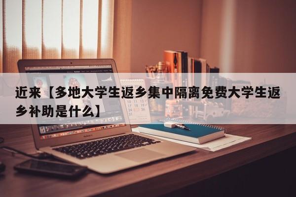 近来【多地大学生返乡集中隔离免费大学生返乡补助是什么】