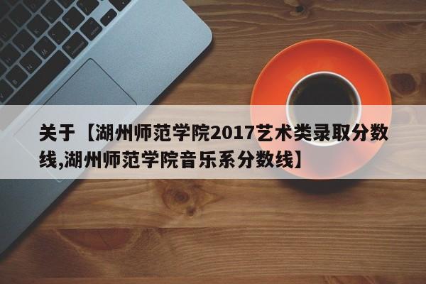 关于【湖州师范学院2017艺术类录取分数线,湖州师范学院音乐系分数线】