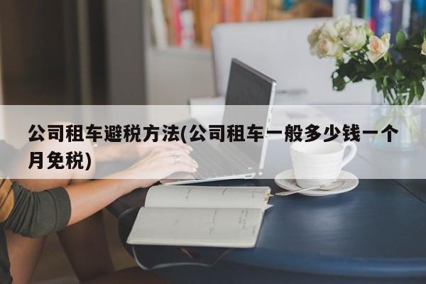 公司租车避税方法(公司租车一般多少钱一个月免税)