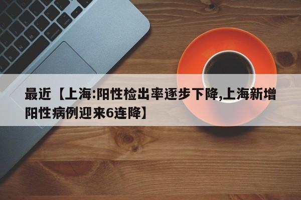 最近【上海:阳性检出率逐步下降,上海新增阳性病例迎来6连降】