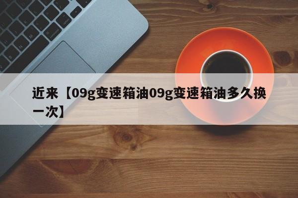 近来【09g变速箱油09g变速箱油多久换一次】