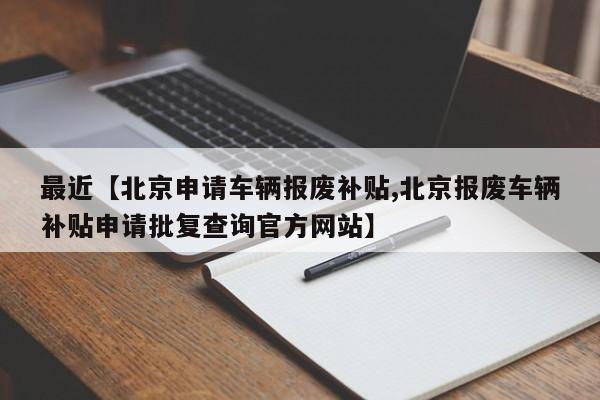 最近【北京申请车辆报废补贴,北京报废车辆补贴申请批复查询官方网站】