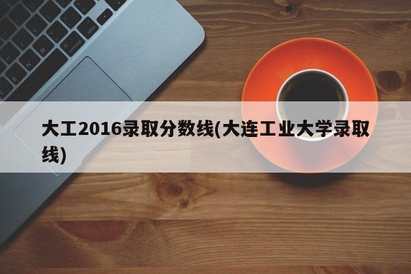 大工2016录取分数线(大连工业大学录取线)