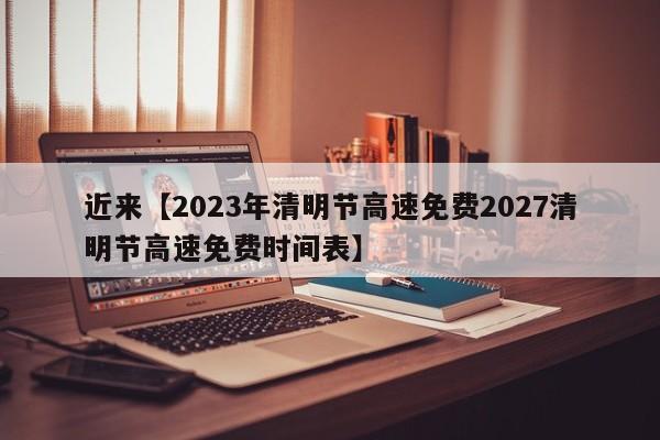 近来【2023年清明节高速免费2027清明节高速免费时间表】