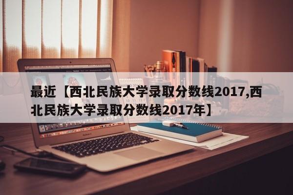 最近【西北民族大学录取分数线2017,西北民族大学录取分数线2017年】