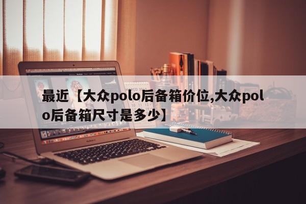 最近【大众polo后备箱价位,大众polo后备箱尺寸是多少】