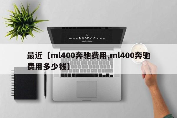 最近【ml400奔驰费用,ml400奔驰费用多少钱】