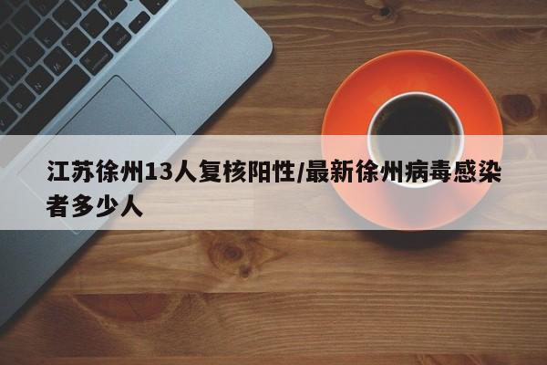 江苏徐州13人复核阳性/最新徐州病毒感染者多少人