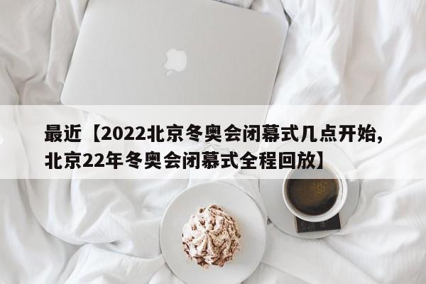最近【2022北京冬奥会闭幕式几点开始,北京22年冬奥会闭慕式全程回放】