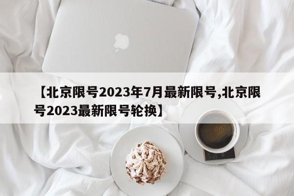 【北京限号2023年7月最新限号,北京限号2023最新限号轮换】