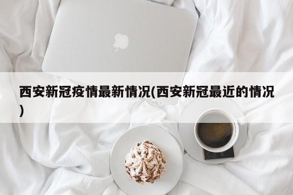 西安新冠疫情最新情况(西安新冠最近的情况)