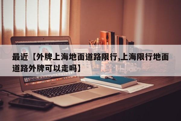 最近【外牌上海地面道路限行,上海限行地面道路外牌可以走吗】