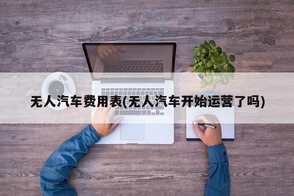无人汽车费用表(无人汽车开始运营了吗)