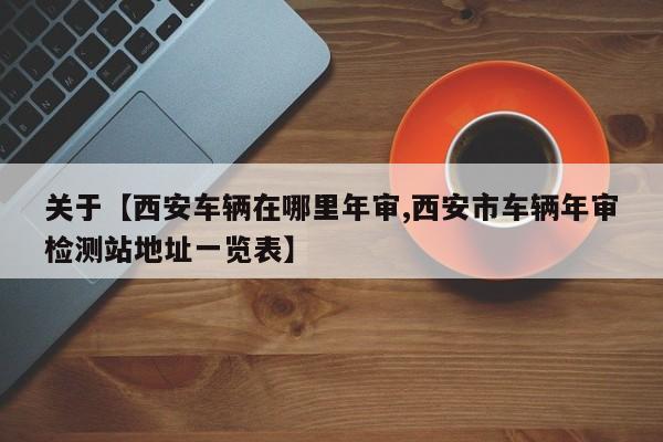 关于【西安车辆在哪里年审,西安市车辆年审检测站地址一览表】