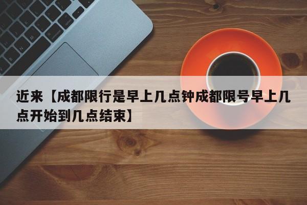 近来【成都限行是早上几点钟成都限号早上几点开始到几点结束】