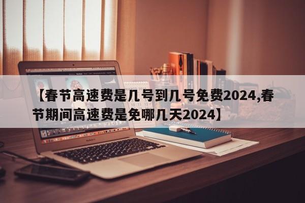 【春节高速费是几号到几号免费2024,春节期间高速费是免哪几天2024】