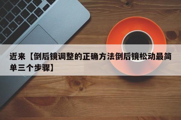 近来【倒后镜调整的正确方法倒后镜松动最简单三个步骤】