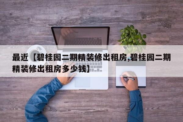 最近【碧桂园二期精装修出租房,碧桂园二期精装修出租房多少钱】