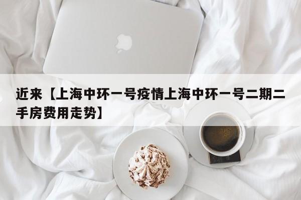 近来【上海中环一号疫情上海中环一号二期二手房费用走势】