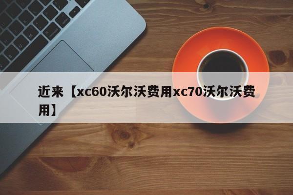 近来【xc60沃尔沃费用xc70沃尔沃费用】