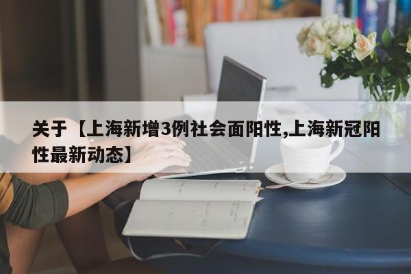 关于【上海新增3例社会面阳性,上海新冠阳性最新动态】