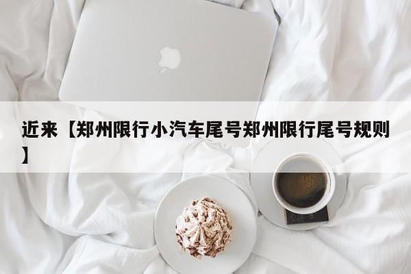 近来【郑州限行小汽车尾号郑州限行尾号规则】