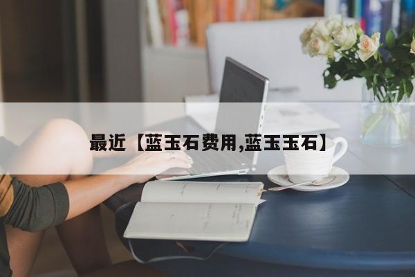 最近【蓝玉石费用,蓝玉玉石】