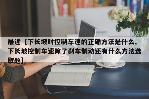 最近【下长坡时控制车速的正确方法是什么,下长坡控制车速除了刹车制动还有什么方法选取题】