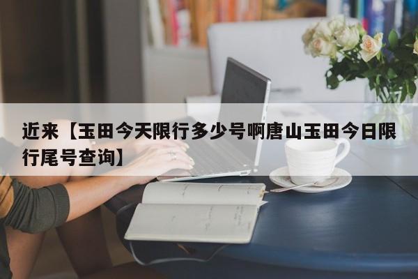 近来【玉田今天限行多少号啊唐山玉田今日限行尾号查询】
