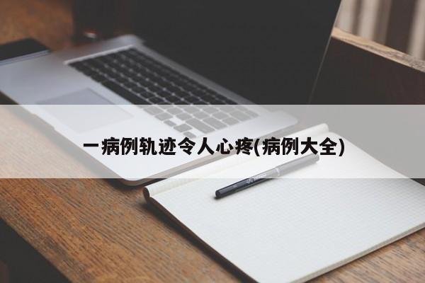 一病例轨迹令人心疼(病例大全)
