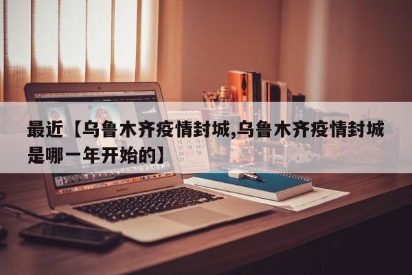 最近【乌鲁木齐疫情封城,乌鲁木齐疫情封城是哪一年开始的】
