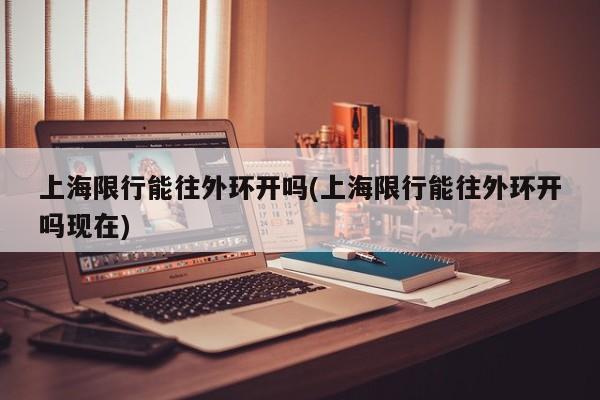 上海限行能往外环开吗(上海限行能往外环开吗现在)