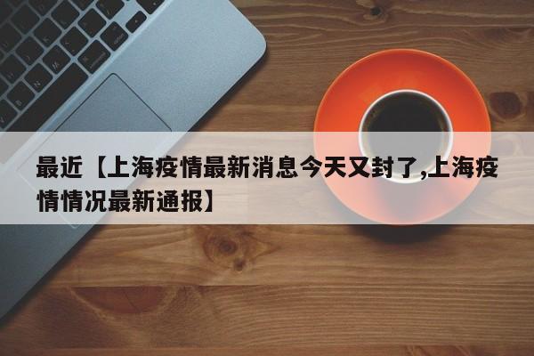 最近【上海疫情最新消息今天又封了,上海疫情情况最新通报】
