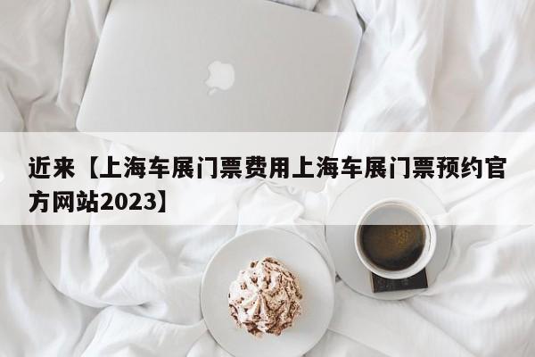 近来【上海车展门票费用上海车展门票预约官方网站2023】