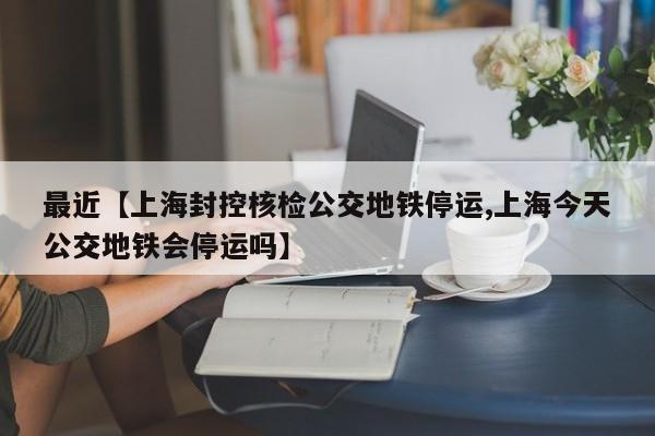 最近【上海封控核检公交地铁停运,上海今天公交地铁会停运吗】