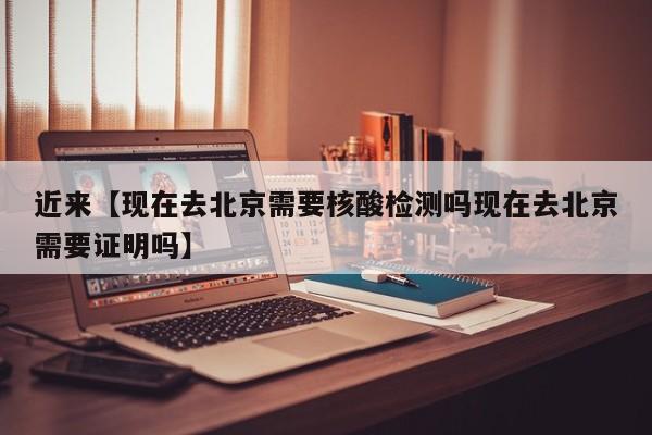 近来【现在去北京需要核酸检测吗现在去北京需要证明吗】