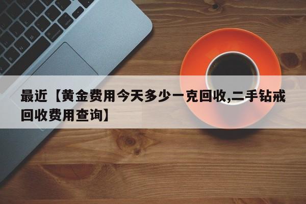 最近【黄金费用今天多少一克回收,二手钻戒回收费用查询】