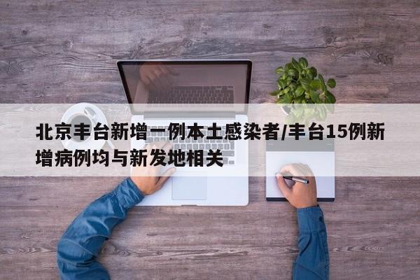 北京丰台新增一例本土感染者/丰台15例新增病例均与新发地相关