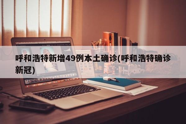 呼和浩特新增49例本土确诊(呼和浩特确诊新冠)
