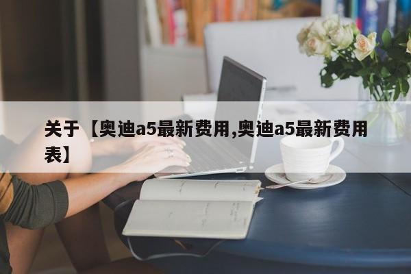 关于【奥迪a5最新费用,奥迪a5最新费用表】
