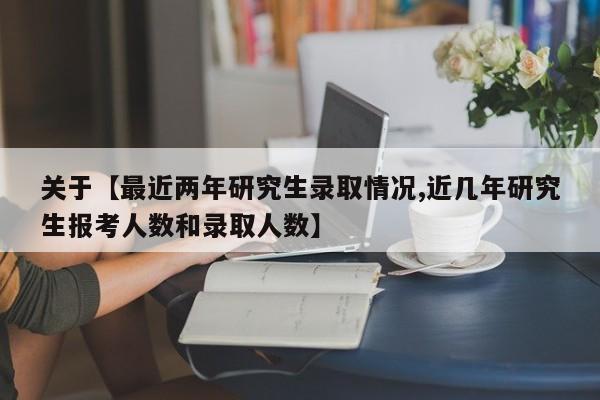 关于【最近两年研究生录取情况,近几年研究生报考人数和录取人数】