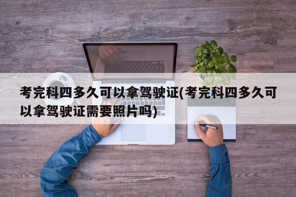 考完科四多久可以拿驾驶证(考完科四多久可以拿驾驶证需要照片吗)