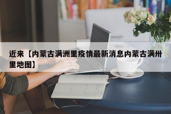近来【内蒙古满洲里疫情最新消息内蒙古满卅里地图】