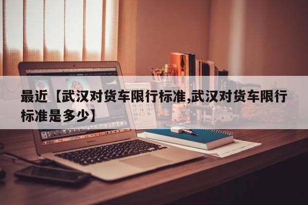 最近【武汉对货车限行标准,武汉对货车限行标准是多少】