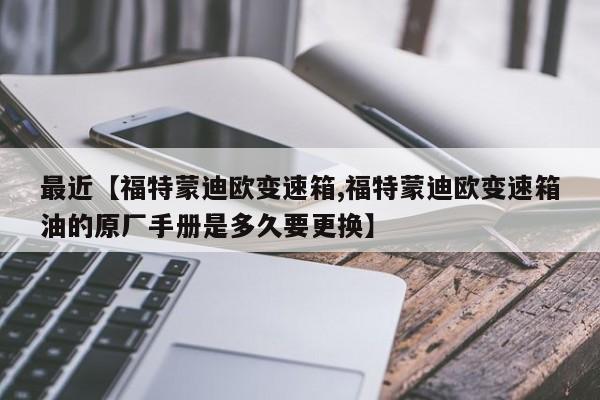 最近【福特蒙迪欧变速箱,福特蒙迪欧变速箱油的原厂手册是多久要更换】