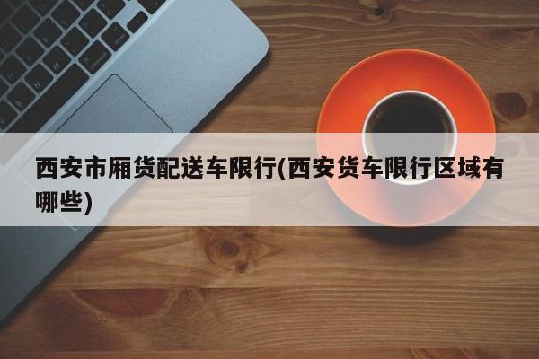 西安市厢货配送车限行(西安货车限行区域有哪些)
