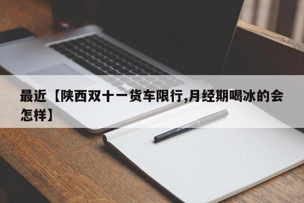 最近【陕西双十一货车限行,月经期喝冰的会怎样】
