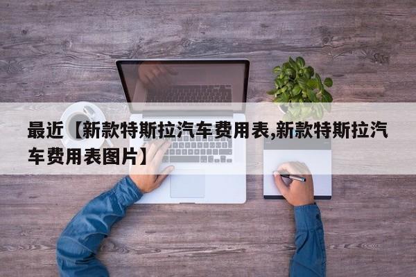 最近【新款特斯拉汽车费用表,新款特斯拉汽车费用表图片】