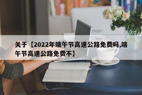 关于【2022年端午节高速公路免费吗,端午节高速公路免费不】